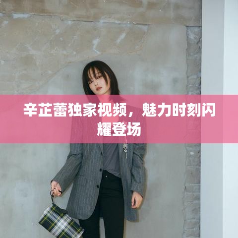 辛芷蕾独家视频，魅力时刻闪耀登场
